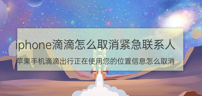 iphone滴滴怎么取消紧急联系人 苹果手机滴滴出行正在使用您的位置信息怎么取消？